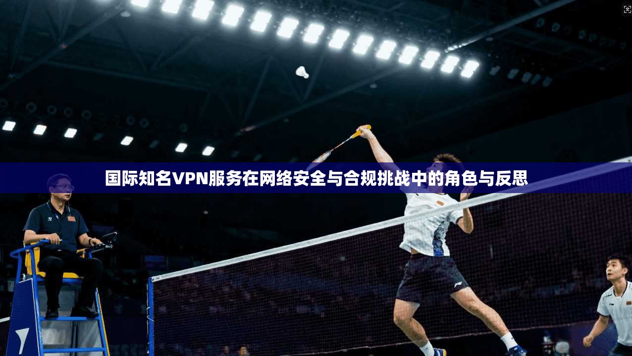 国际知名VPN服务在网络安全与合规挑战中的角色与反思