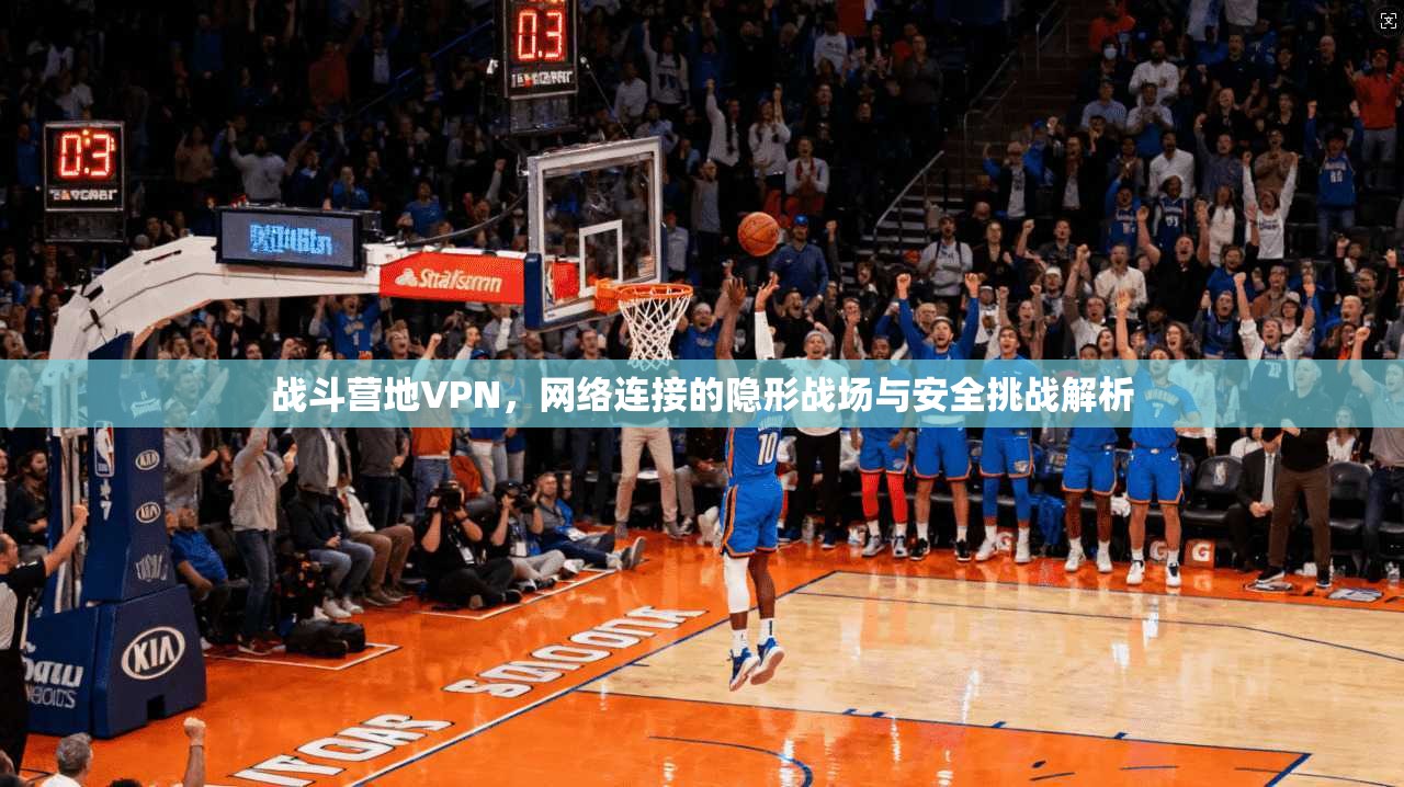 战斗营地VPN，网络连接的隐形战场与安全挑战解析