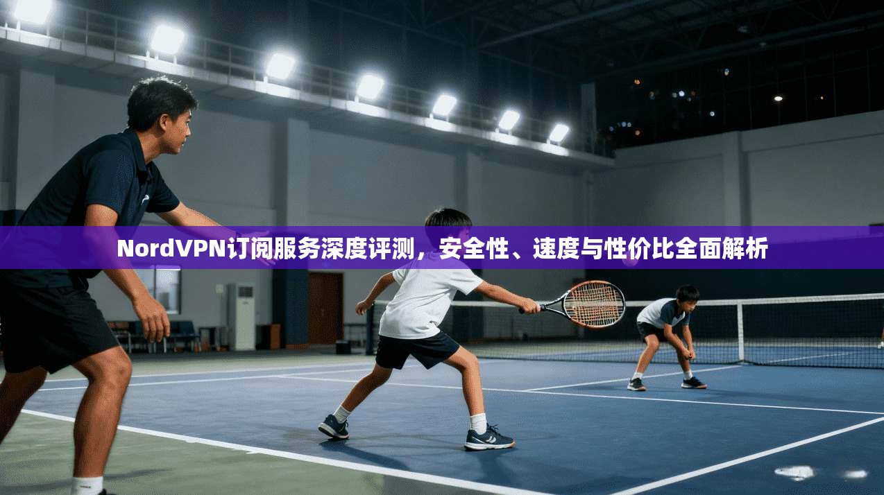 NordVPN订阅服务深度评测，安全性、速度与性价比全面解析