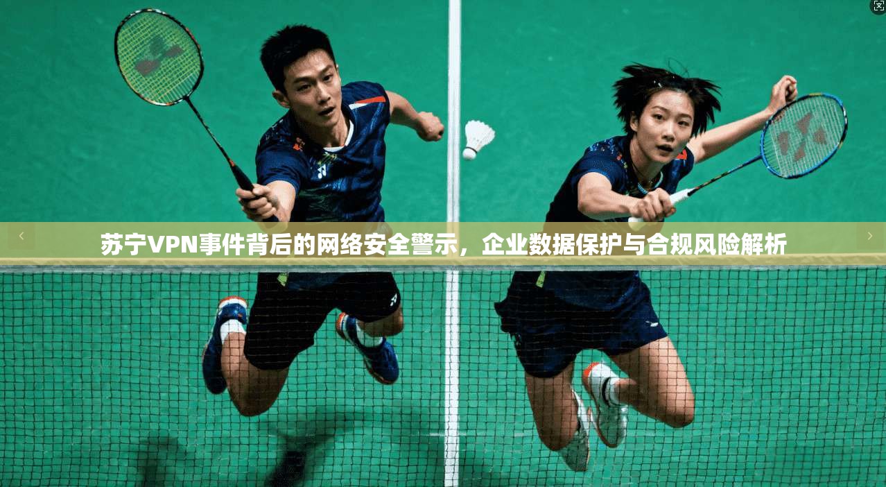 苏宁VPN事件背后的网络安全警示，企业数据保护与合规风险解析