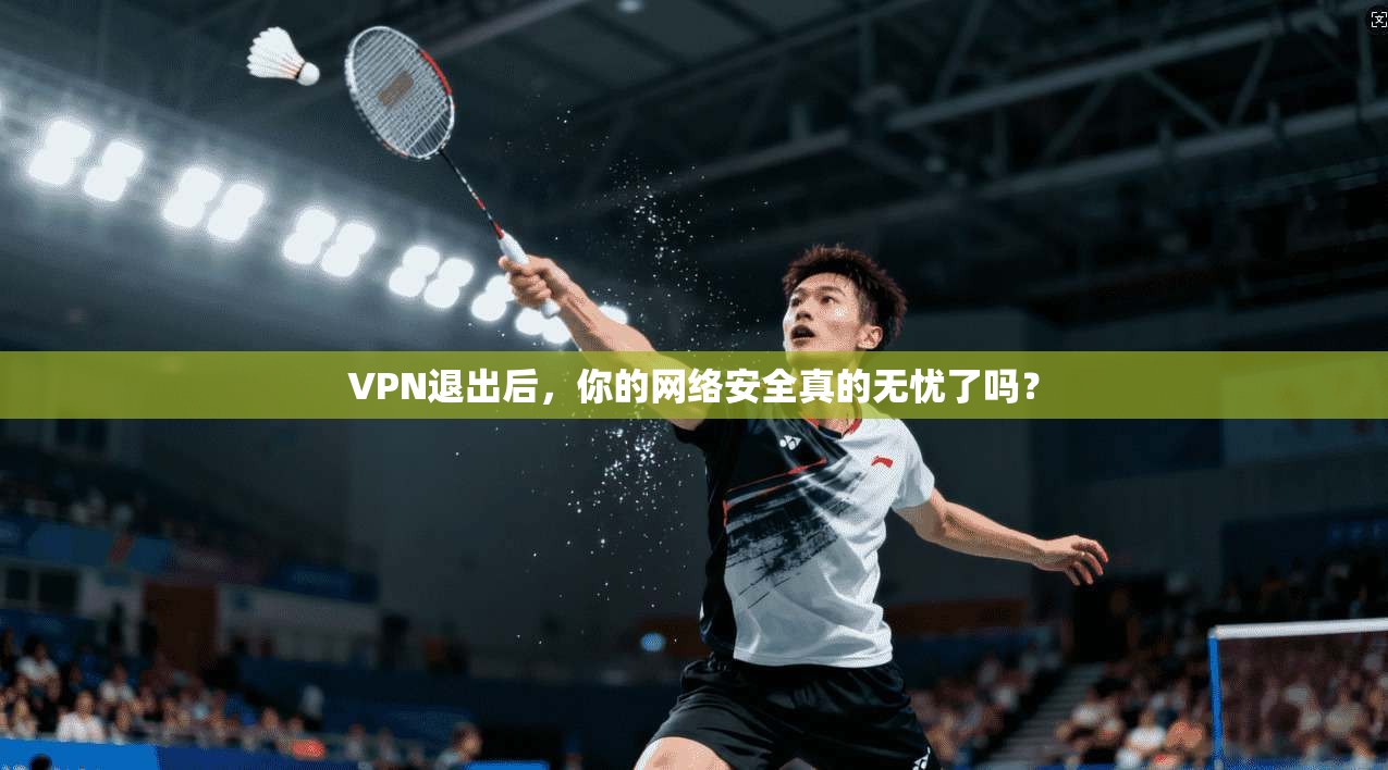 VPN退出后，你的网络安全真的无忧了吗？