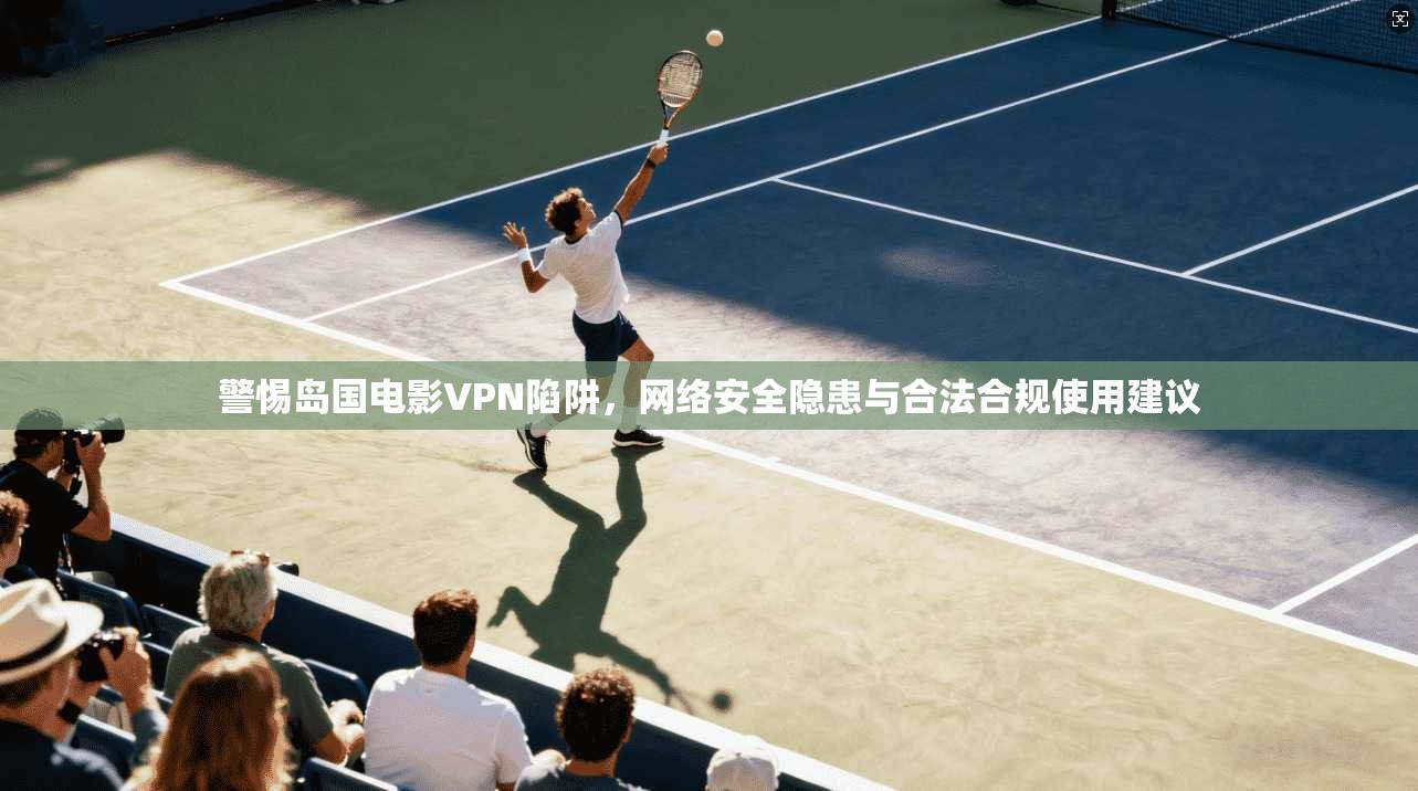 警惕岛国电影VPN陷阱，网络安全隐患与合法合规使用建议