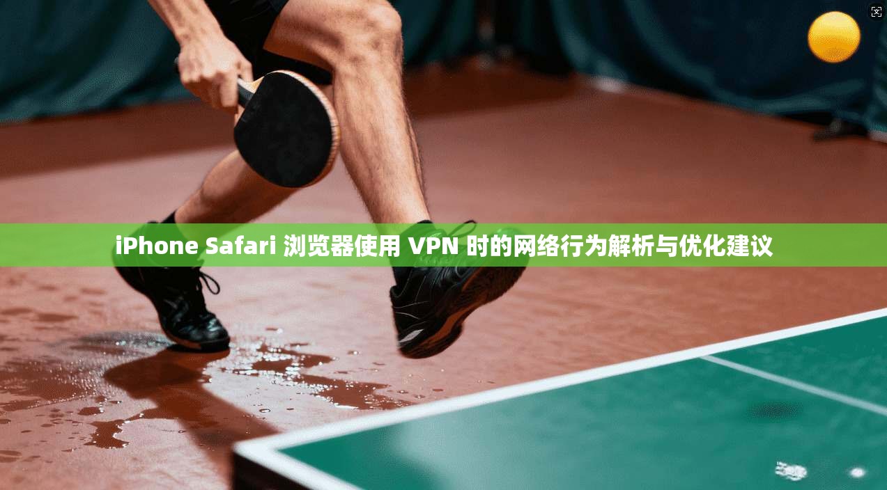 iPhone Safari 浏览器使用 VPN 时的网络行为解析与优化建议