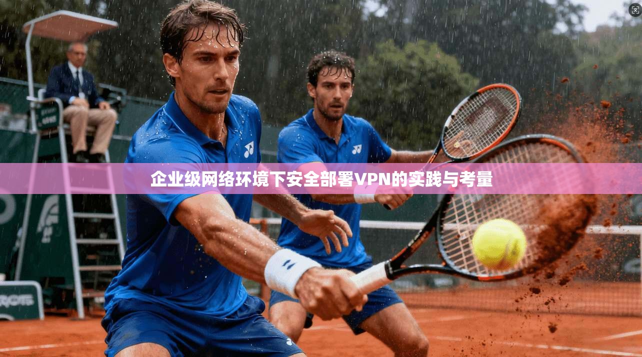 企业级网络环境下安全部署VPN的实践与考量