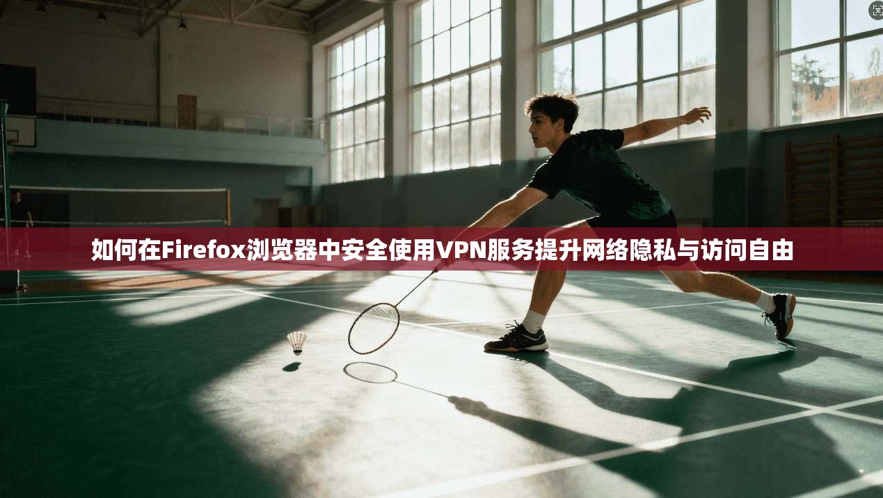 如何在Firefox浏览器中安全使用VPN服务提升网络隐私与访问自由
