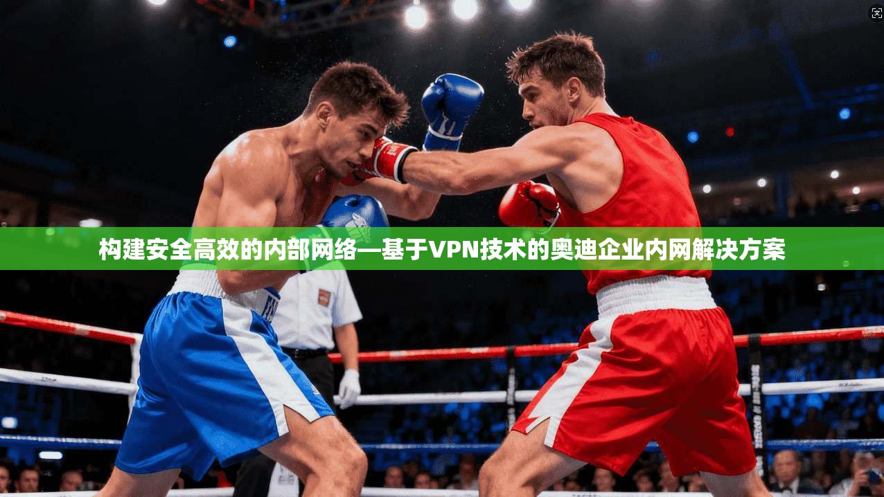 构建安全高效的内部网络—基于VPN技术的奥迪企业内网解决方案