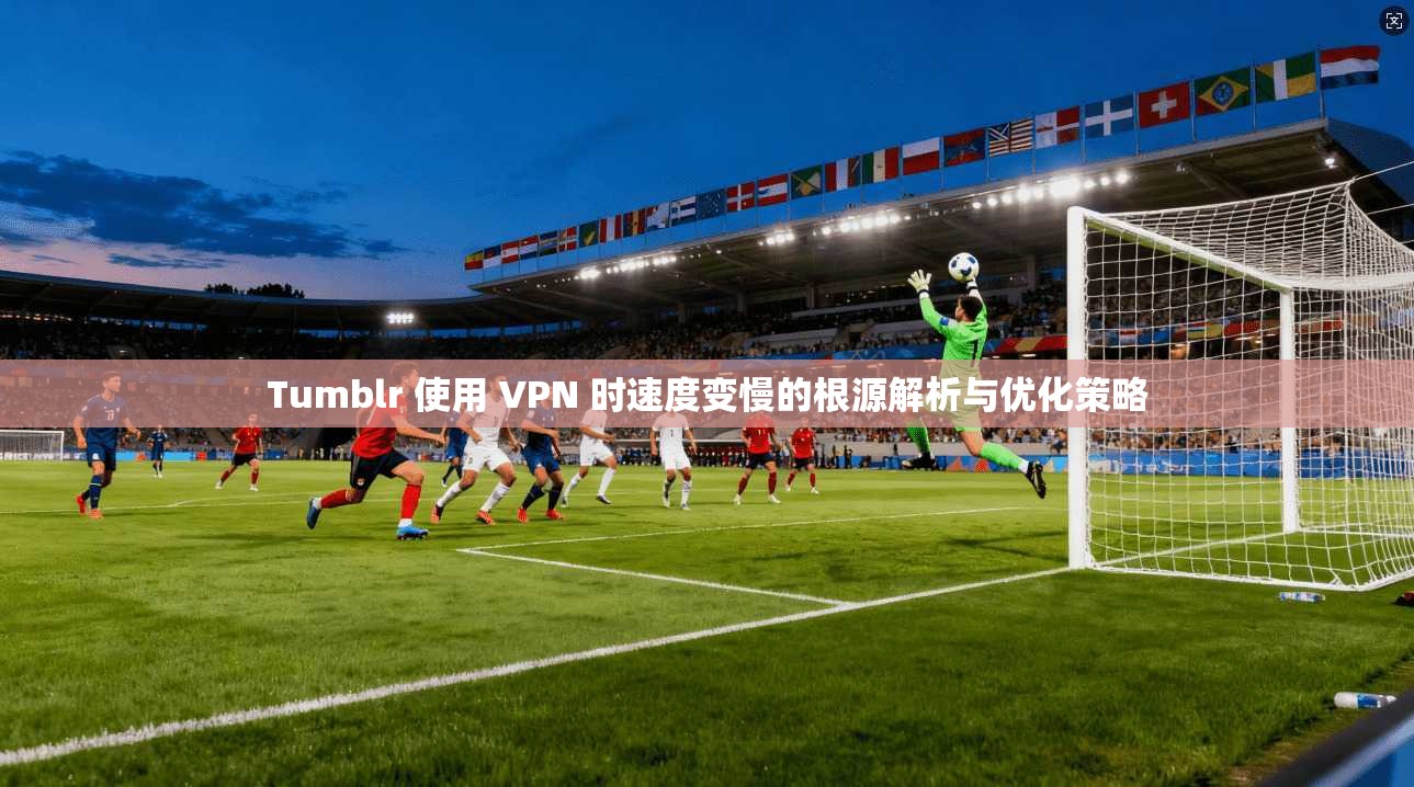 Tumblr 使用 VPN 时速度变慢的根源解析与优化策略