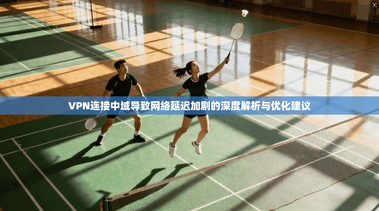 VPN连接中域导致网络延迟加剧的深度解析与优化建议