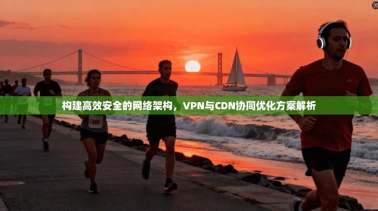 构建高效安全的网络架构，VPN与CDN协同优化方案解析