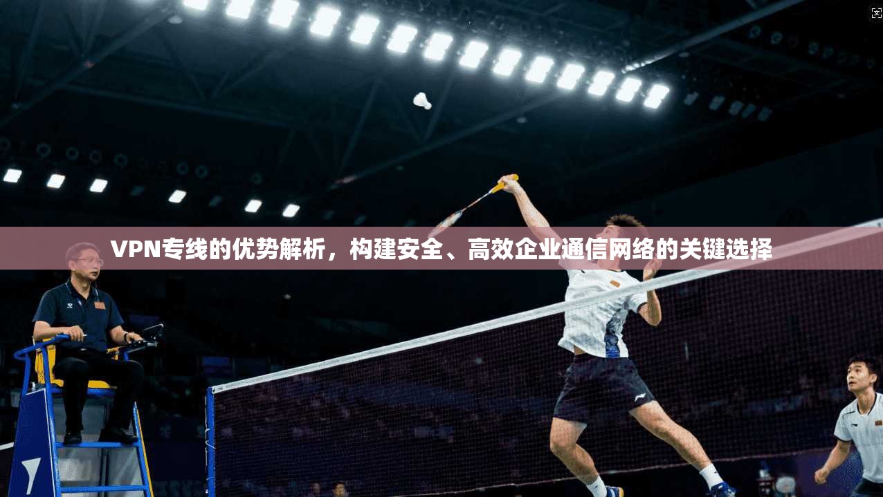 VPN专线的优势解析，构建安全、高效企业通信网络的关键选择