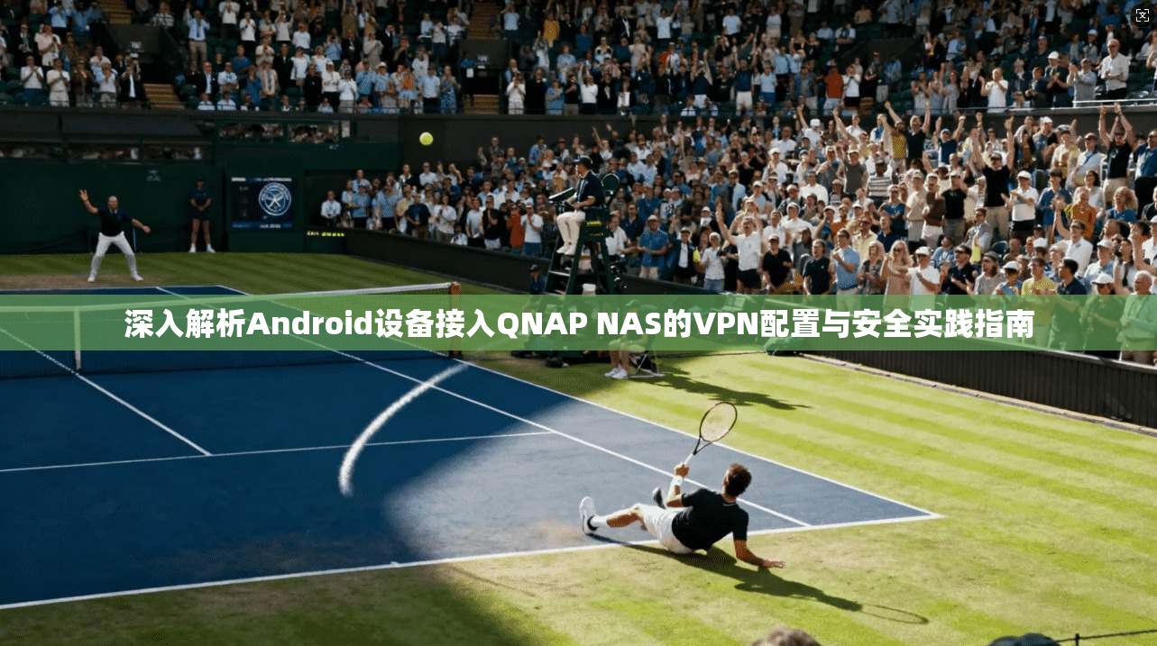 深入解析Android设备接入QNAP NAS的VPN配置与安全实践指南