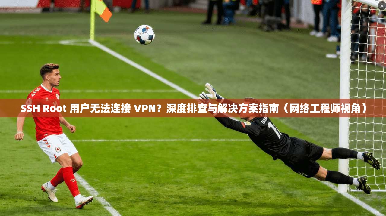 SSH Root 用户无法连接 VPN？深度排查与解决方案指南（网络工程师视角）