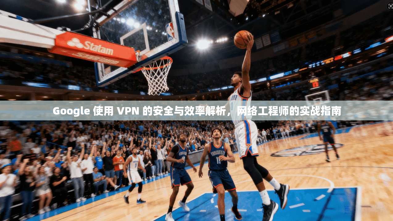 Google 使用 VPN 的安全与效率解析，网络工程师的实战指南