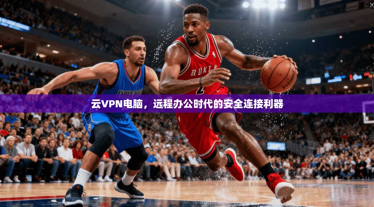 云VPN电脑，远程办公时代的安全连接利器