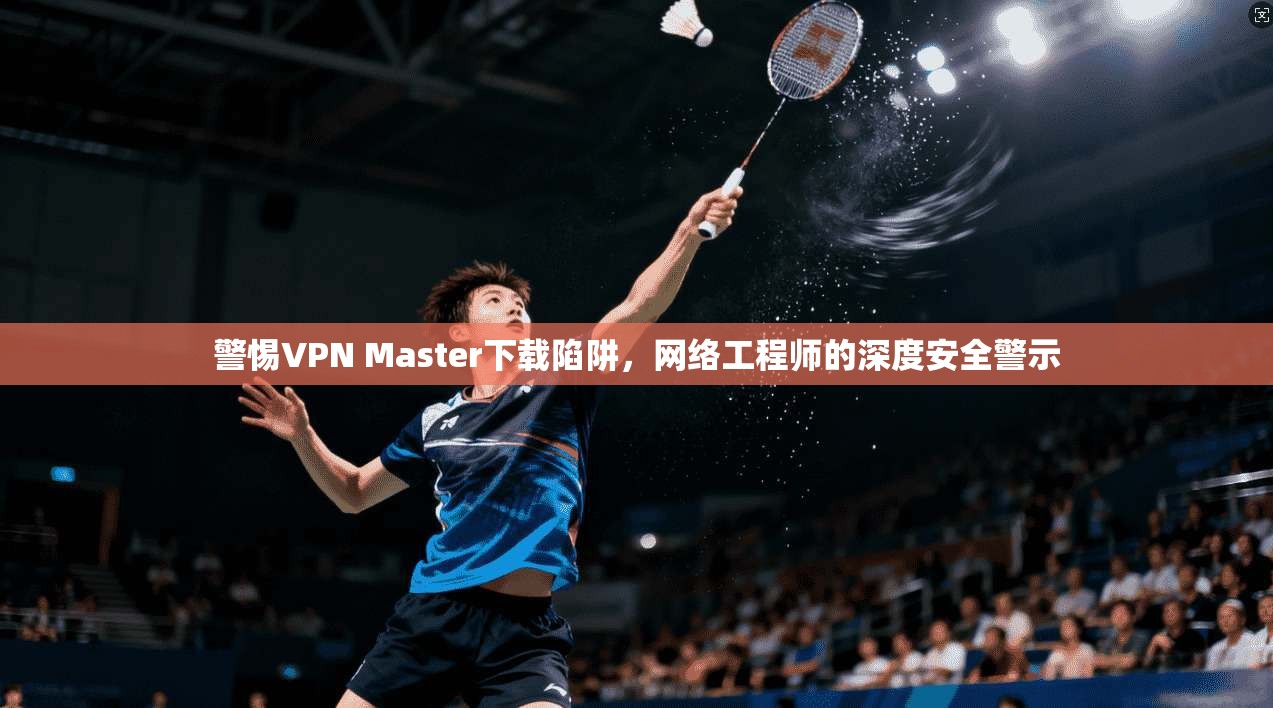 警惕VPN Master下载陷阱，网络工程师的深度安全警示