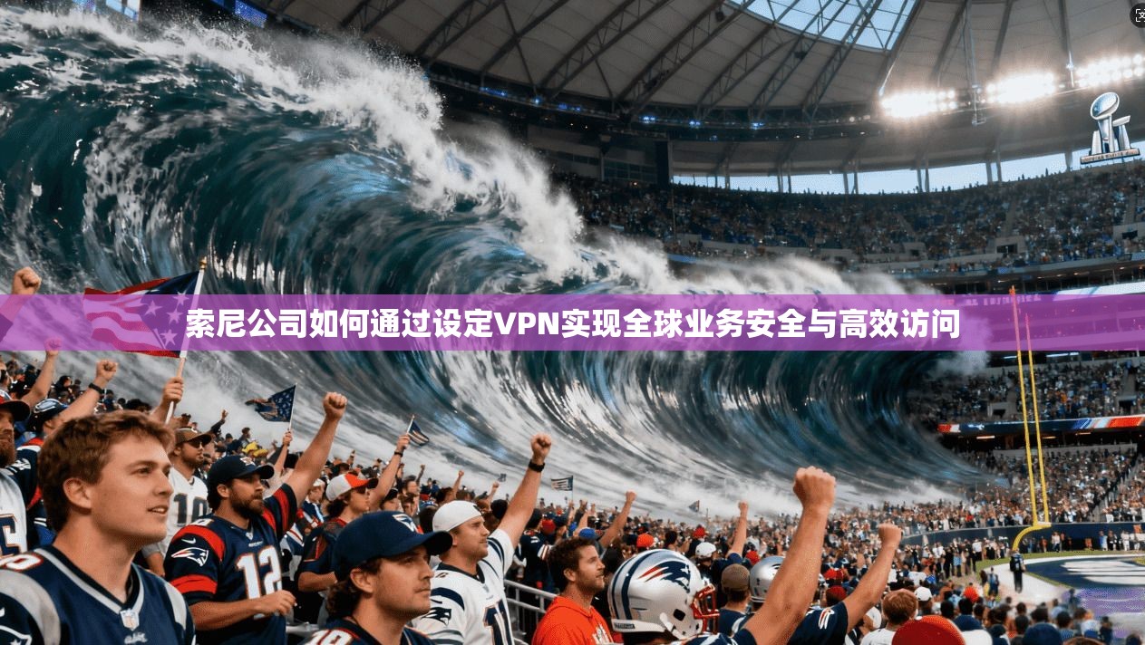 索尼公司如何通过设定VPN实现全球业务安全与高效访问