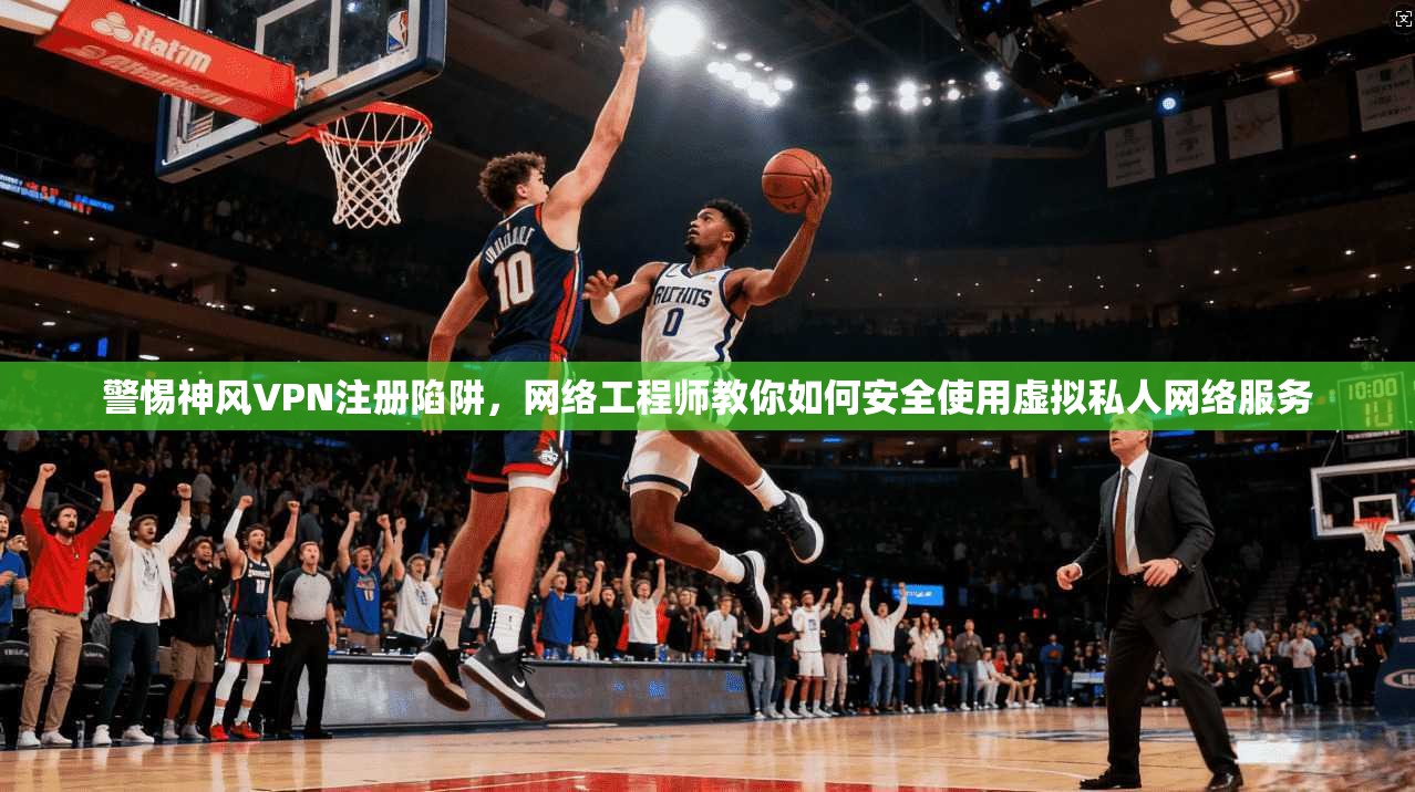 警惕神风VPN注册陷阱，网络工程师教你如何安全使用虚拟私人网络服务