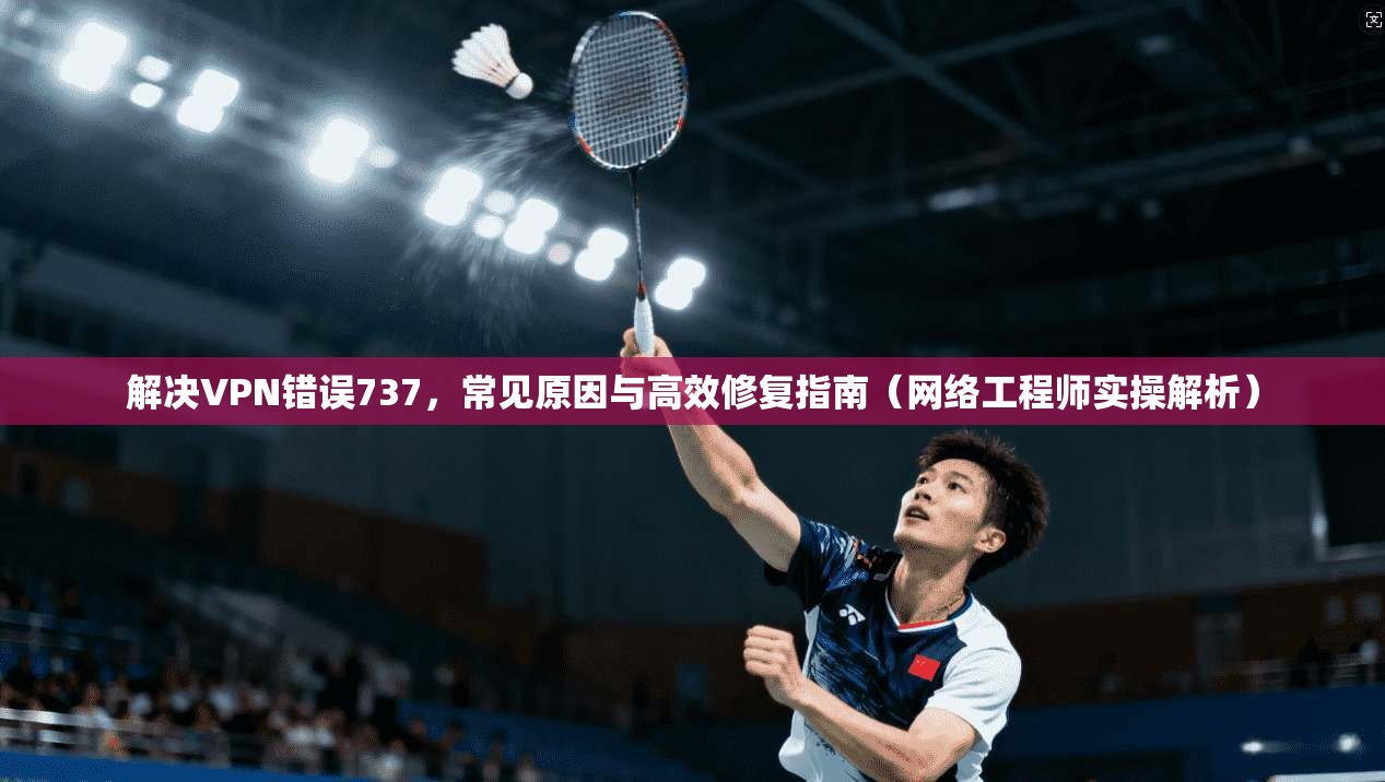解决VPN错误737，常见原因与高效修复指南（网络工程师实操解析）