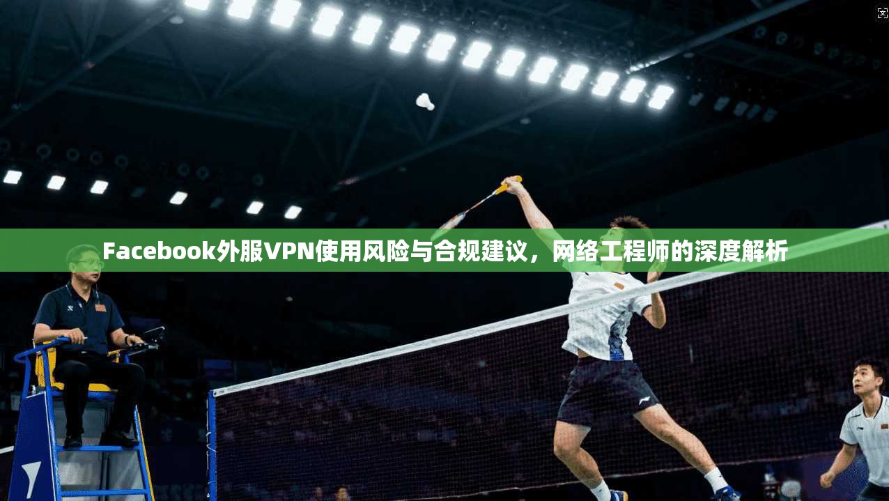 Facebook外服VPN使用风险与合规建议，网络工程师的深度解析
