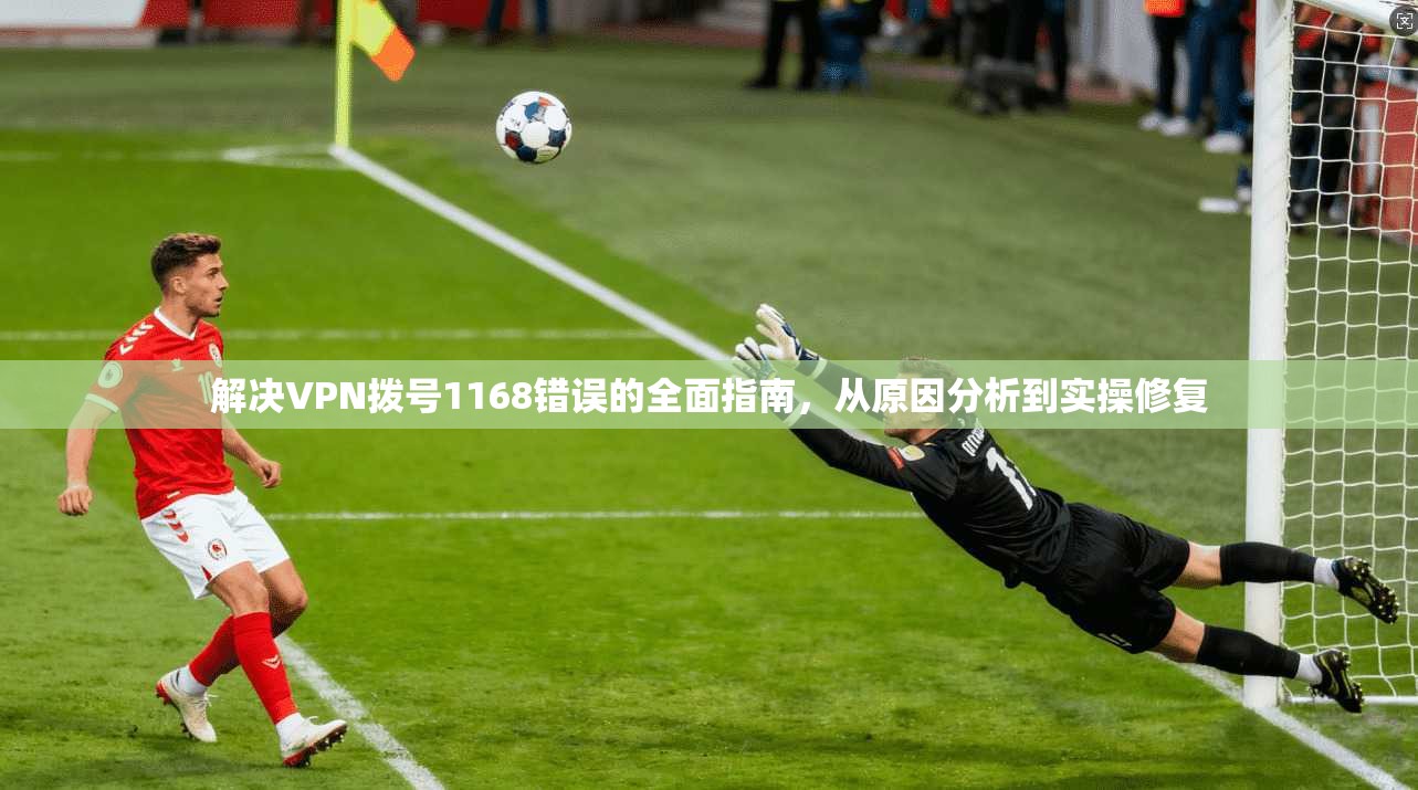 解决VPN拨号1168错误的全面指南，从原因分析到实操修复