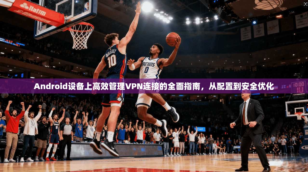 Android设备上高效管理VPN连接的全面指南，从配置到安全优化