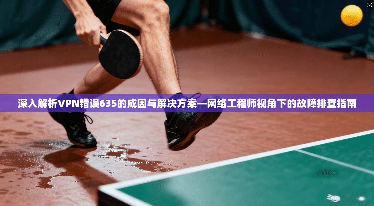 深入解析VPN错误635的成因与解决方案—网络工程师视角下的故障排查指南
