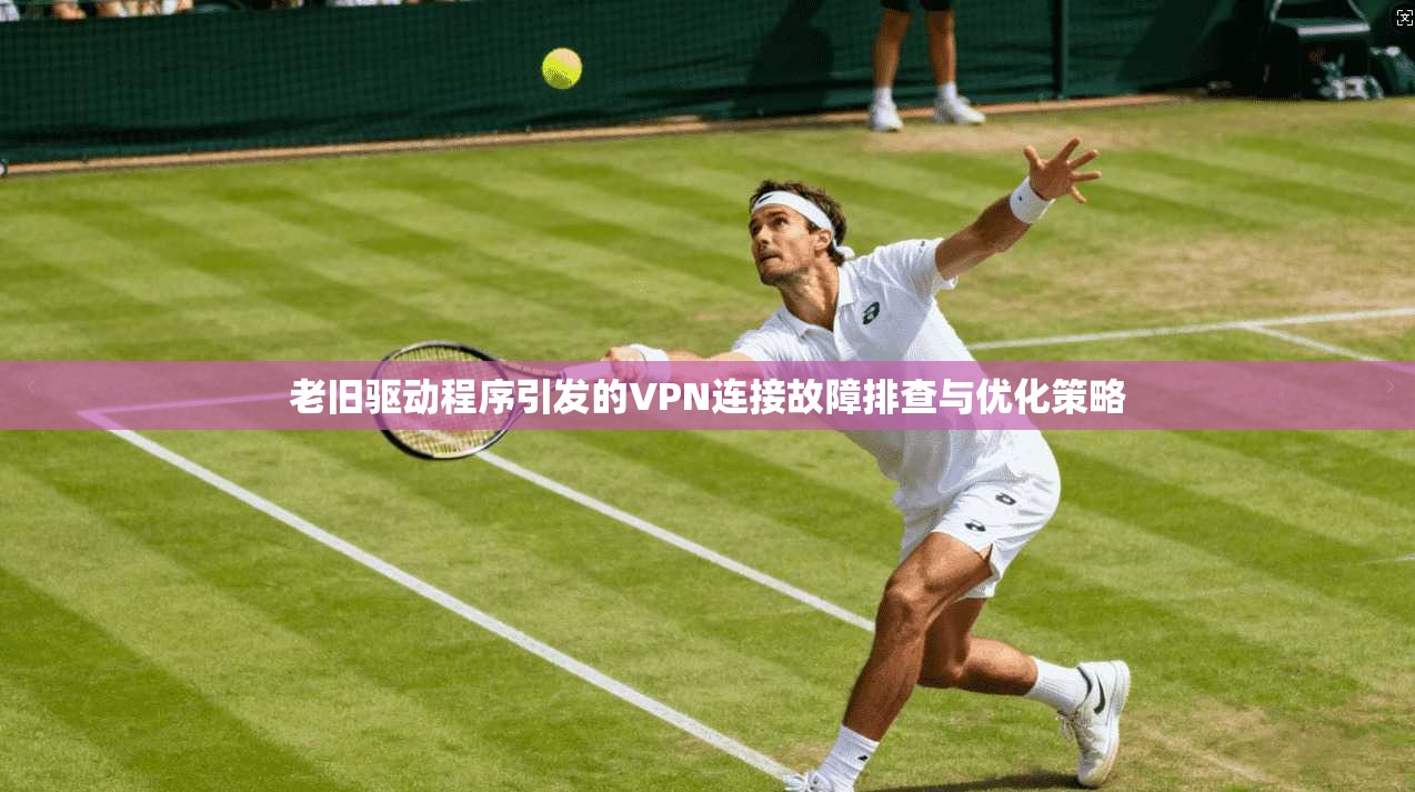 老旧驱动程序引发的VPN连接故障排查与优化策略