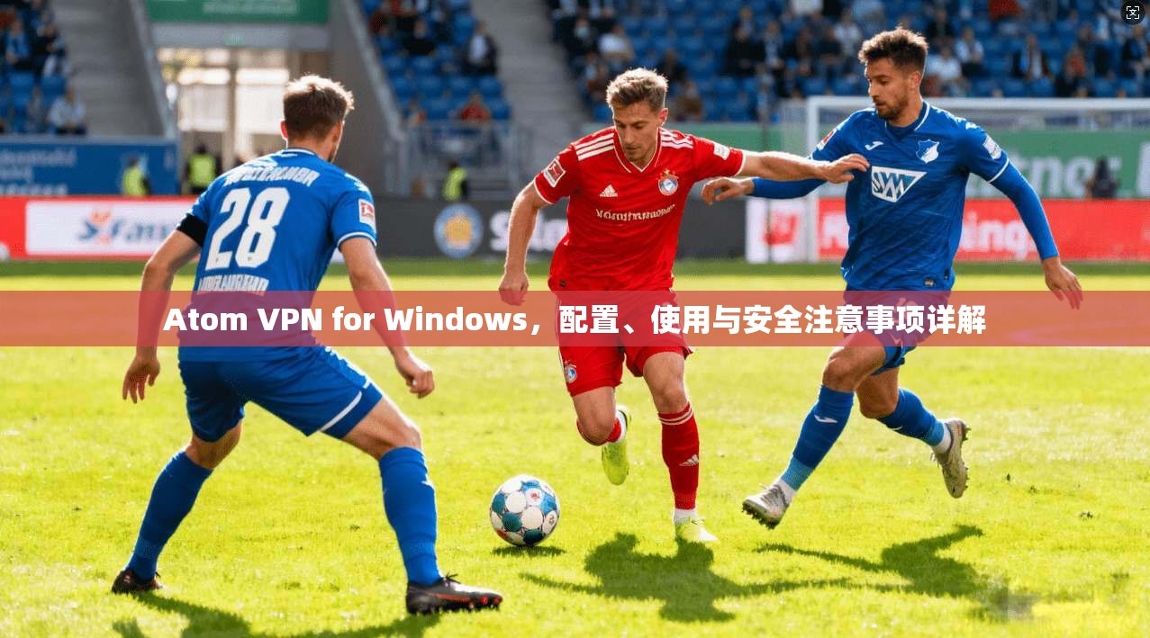 Atom VPN for Windows，配置、使用与安全注意事项详解