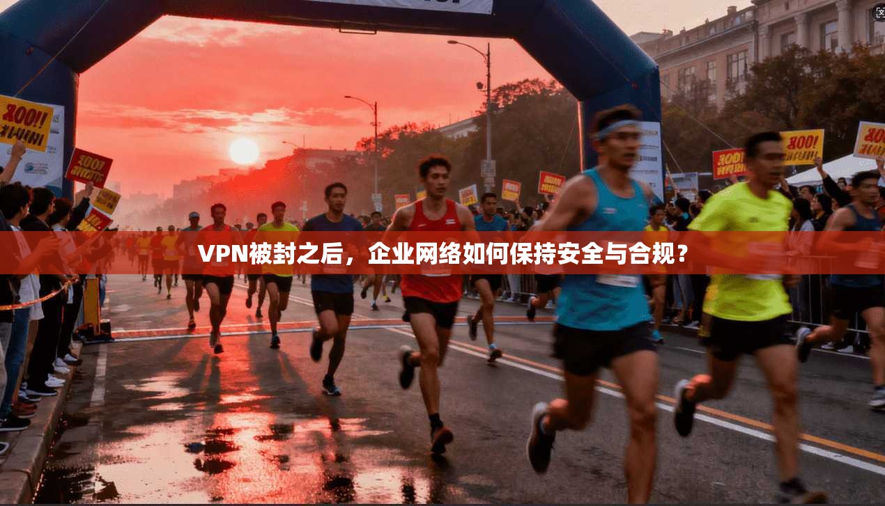 VPN被封之后，企业网络如何保持安全与合规？