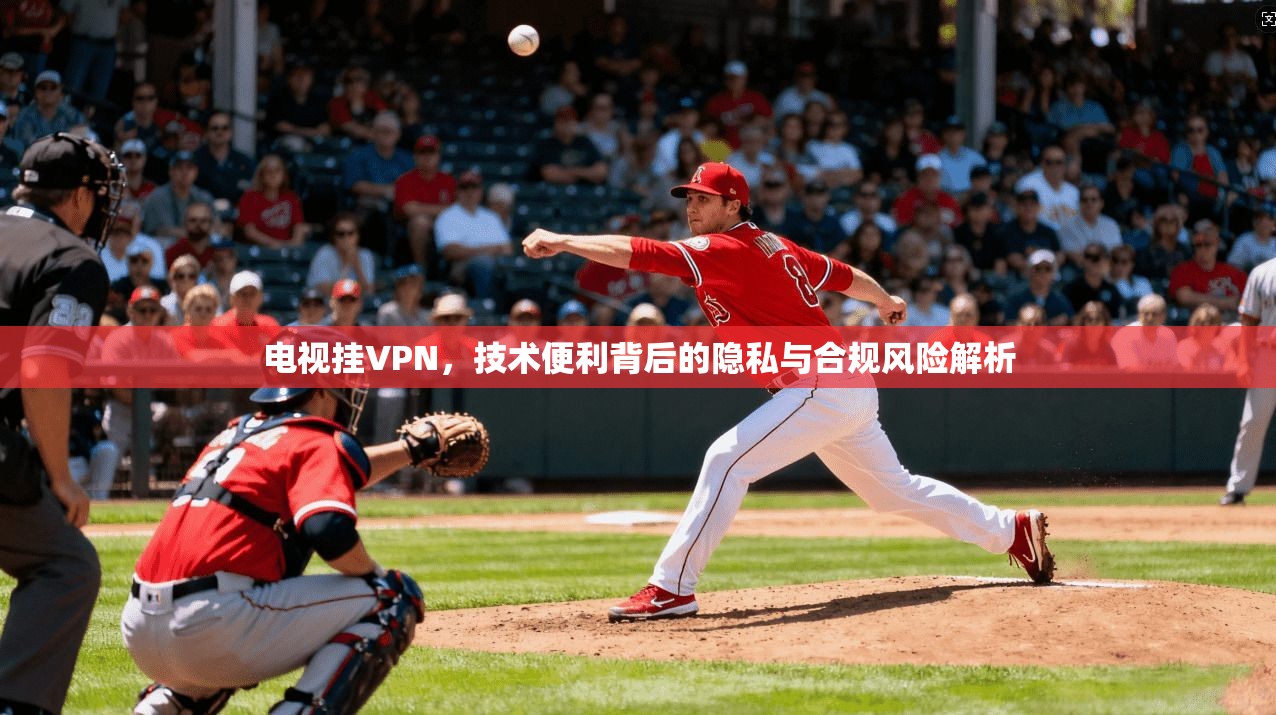 电视挂VPN，技术便利背后的隐私与合规风险解析