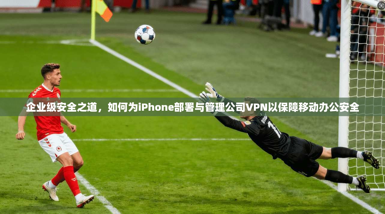 企业级安全之道，如何为iPhone部署与管理公司VPN以保障移动办公安全