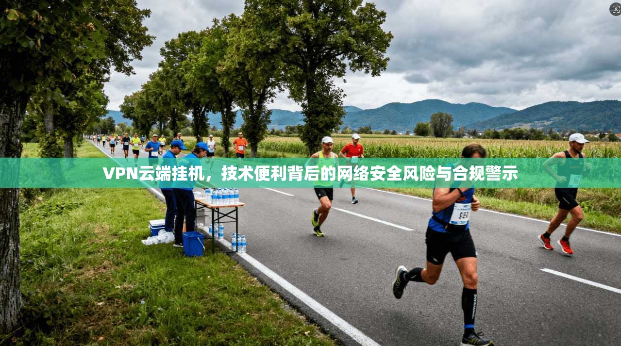 VPN云端挂机，技术便利背后的网络安全风险与合规警示
