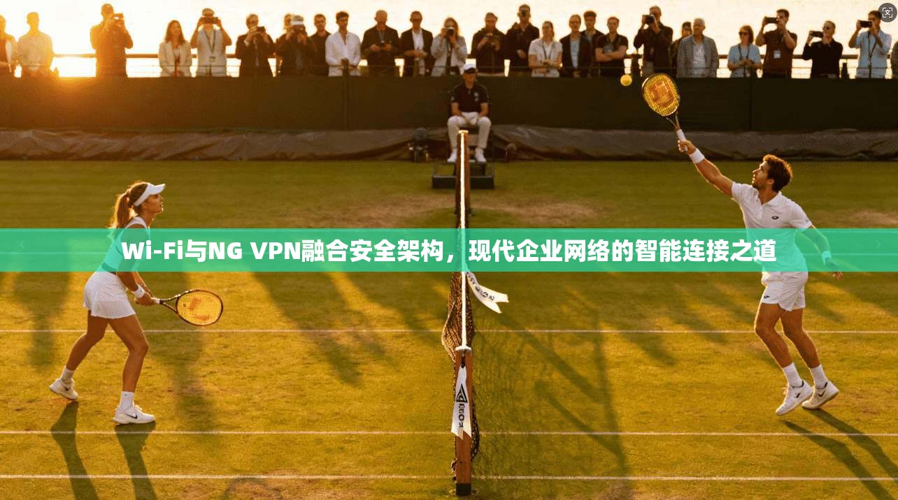Wi-Fi与NG VPN融合安全架构，现代企业网络的智能连接之道