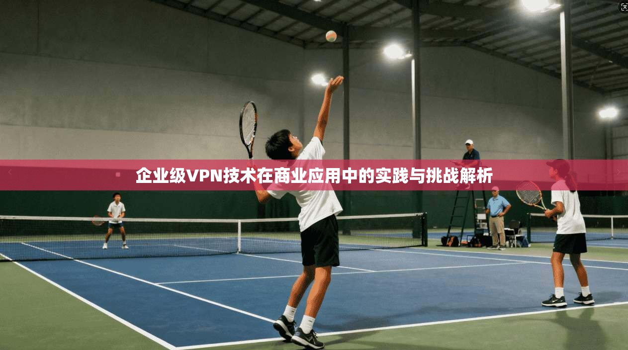 企业级VPN技术在商业应用中的实践与挑战解析