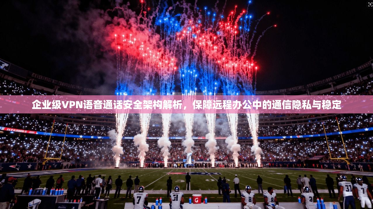 企业级VPN语音通话安全架构解析，保障远程办公中的通信隐私与稳定