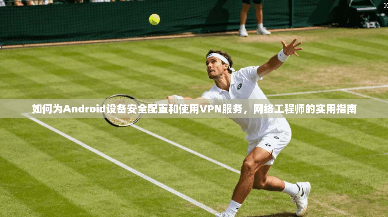 如何为Android设备安全配置和使用VPN服务，网络工程师的实用指南