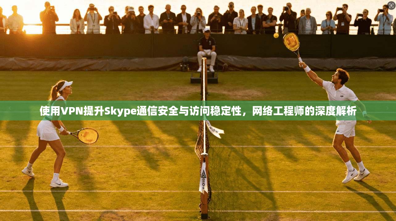 使用VPN提升Skype通信安全与访问稳定性，网络工程师的深度解析