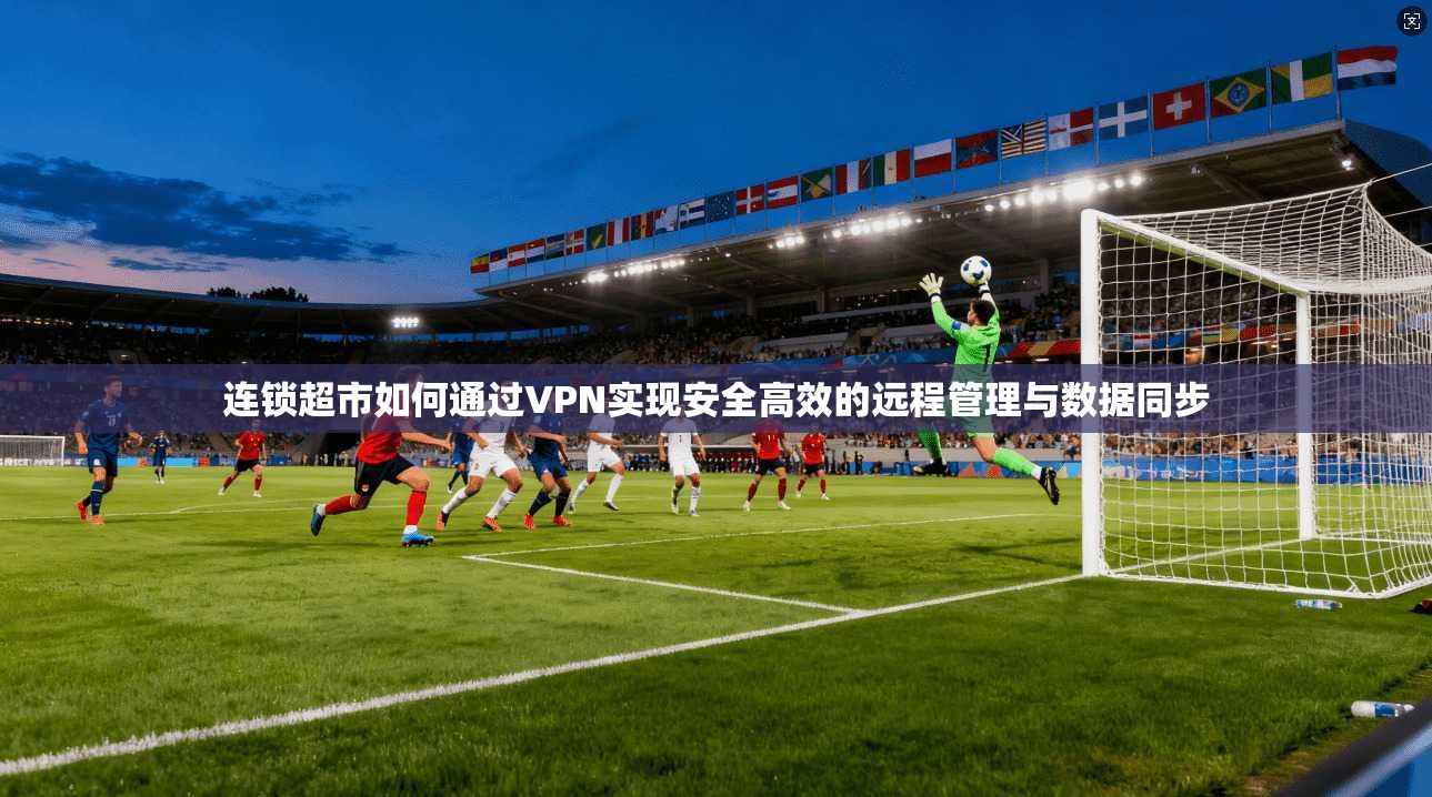 连锁超市如何通过VPN实现安全高效的远程管理与数据同步 连锁超市如何通过VPN实现安全高效的远程管理与数据同步