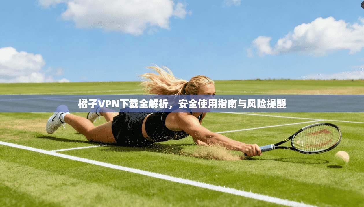 橘子VPN下载全解析，安全使用指南与风险提醒