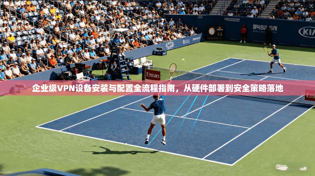 企业级VPN设备安装与配置全流程指南，从硬件部署到安全策略落地