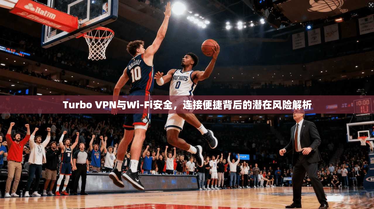 Turbo VPN与Wi-Fi安全，连接便捷背后的潜在风险解析