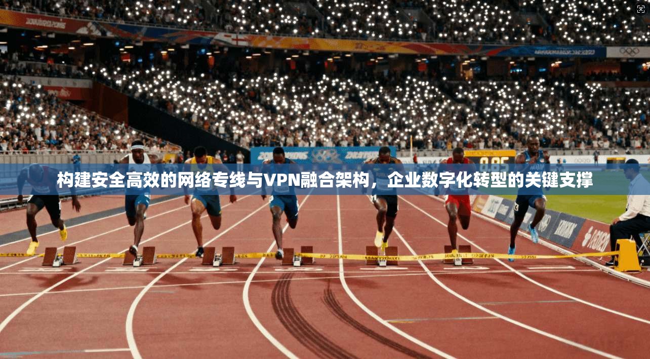 构建安全高效的网络专线与VPN融合架构，企业数字化转型的关键支撑