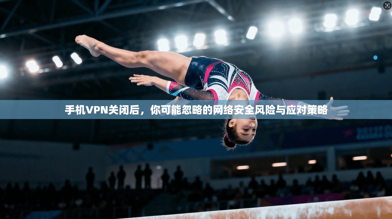 手机VPN关闭后，你可能忽略的网络安全风险与应对策略