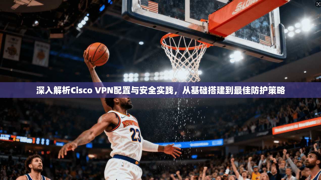 深入解析Cisco VPN配置与安全实践，从基础搭建到最佳防护策略