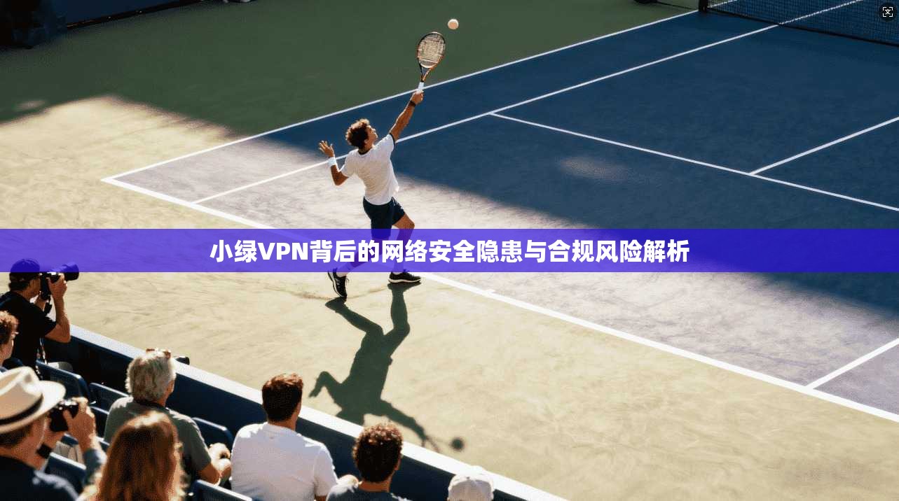 小绿VPN背后的网络安全隐患与合规风险解析