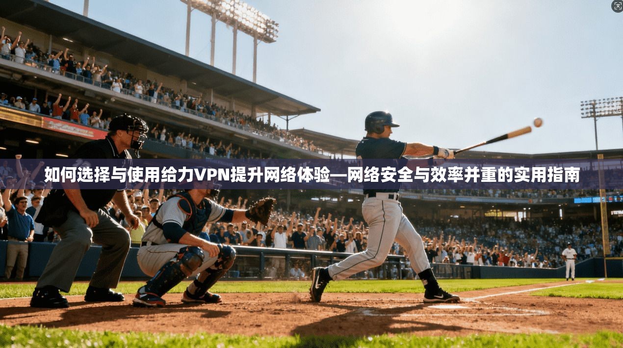如何选择与使用给力VPN提升网络体验—网络安全与效率并重的实用指南