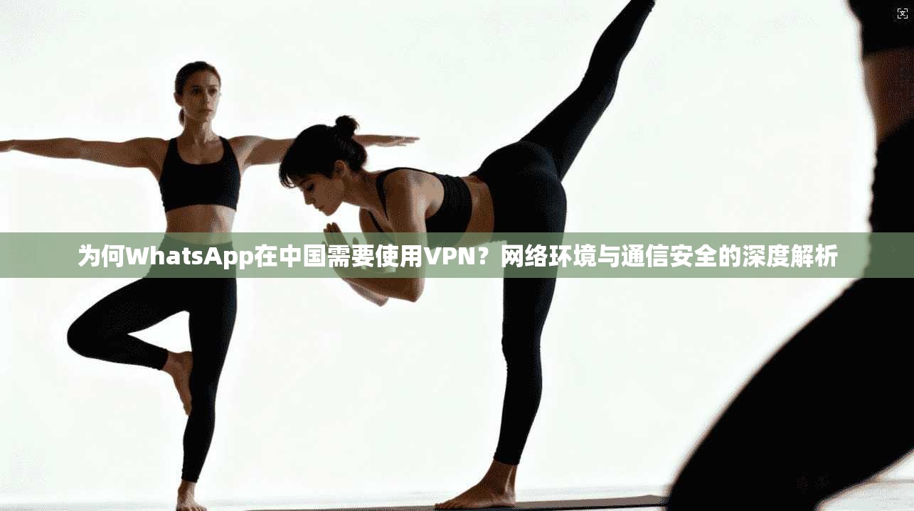 为何WhatsApp在中国需要使用VPN？网络环境与通信安全的深度解析