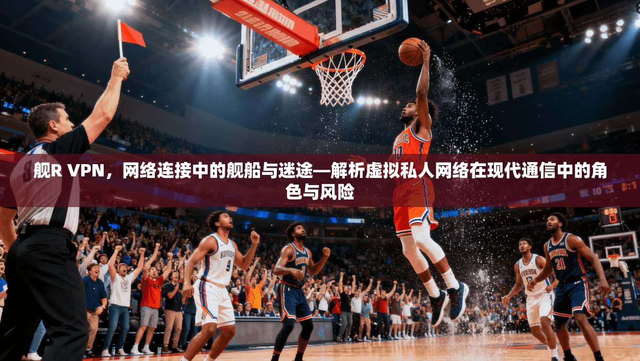 舰R VPN,网络连接中的舰船与迷途—解析虚拟私人网络在现代通信中的角色与风险