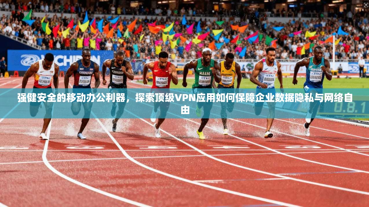 强健安全的移动办公利器，探索顶级VPN应用如何保障企业数据隐私与网络自由