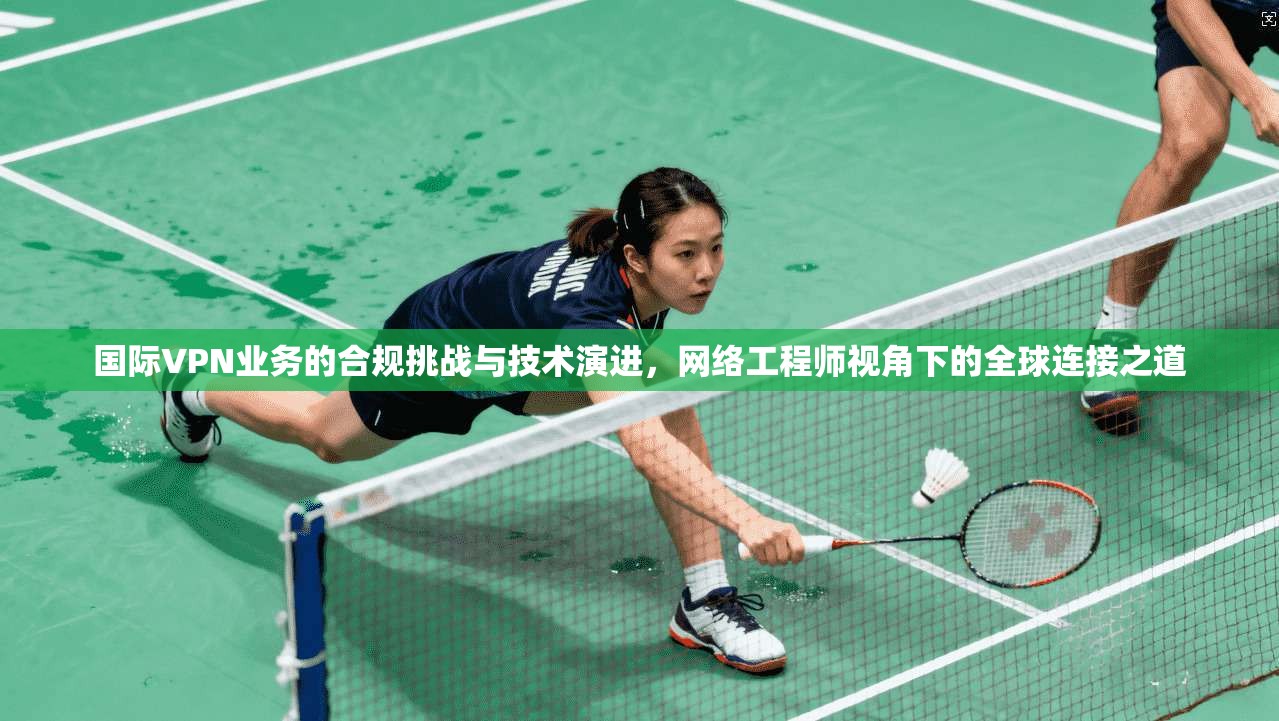 国际VPN业务的合规挑战与技术演进，网络工程师视角下的全球连接之道